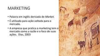 MARKETING
• Palavra em inglês derivada de Market.
• É utilizada para ação voltada para o
mercado.
• A empresa que pratica o marketing tem o
mercado como a razão e o foco de suas
ações. Dias, 2003
 