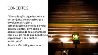 CONCEITOS
“ É uma função organizacional e
um conjunto de processos que
envolvem a criação, a
comunicação e a entrega de valor
para os clientes, bem como a
administração de relacionamento
com eles, de modo que beneficie a
organização e seu publico
interessado”.
America Marketing Asociation
 