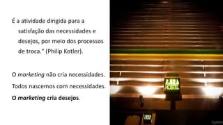 É a atividade dirigida para a
satisfação das necessidades e
desejos, por meio dos processos
de troca." (Philip Kotler).
O marketing não cria necessidades.
Todos nascemos com necessidades.
O marketing cria desejos.
 