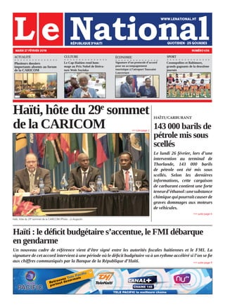 Haïti : le déficit budgétaire s’accentue, le FMI débarque
en gendarme
Un nouveau cadre de référence vient d’être signé entre les autorités fiscales haïtiennes et le FMI. La
signature de cet accord intervient à une période où le déficit budgétaire va à un rythme accéléré si l’on se fie
aux chiffres communiqués par la Banque de la République d’Haïti.
Haïti, hôte du 29e
sommet
de la CARICOM
Haïti, hôte du 29e
sommet de la CARICOM./Photo : JJ Augsutin.
MARDI 27 FÉVRIER 2018 NUMÉRO 636
CULTURE ÉCONOMIE
Plusieurs dossiers
importants absents au forum
de la CARICOM
Le Cap-Haïtien rend hom-
mage au Prix Nobel de littéra-
ture Wole Soyinka
Signature d’un protocole d’accord
pour un accompagnement
touristique à l’aéroport Toussaint
Louverture
»»» suite page 9
»»» Lire page 2
HAÏTI/CARBURANT
143 000 barils de
pétrole mis sous
scellés
Le lundi 26 février, lors d’une
intervention au terminal de
Thorlande, 143 000 barils
de pétrole ont été mis sous
scellés. Selon les dernières
informations, cette cargaison
de carburant contient une forte
teneurd’éthanol:unesubstance
chimique qui pourrait causer de
graves dommages aux moteurs
de véhicules.
»»» suite page 4
ACTUALITÉ
Cosmopolites et Baltimore,
grands gagnants de la deuxième
journée
SPORT
 