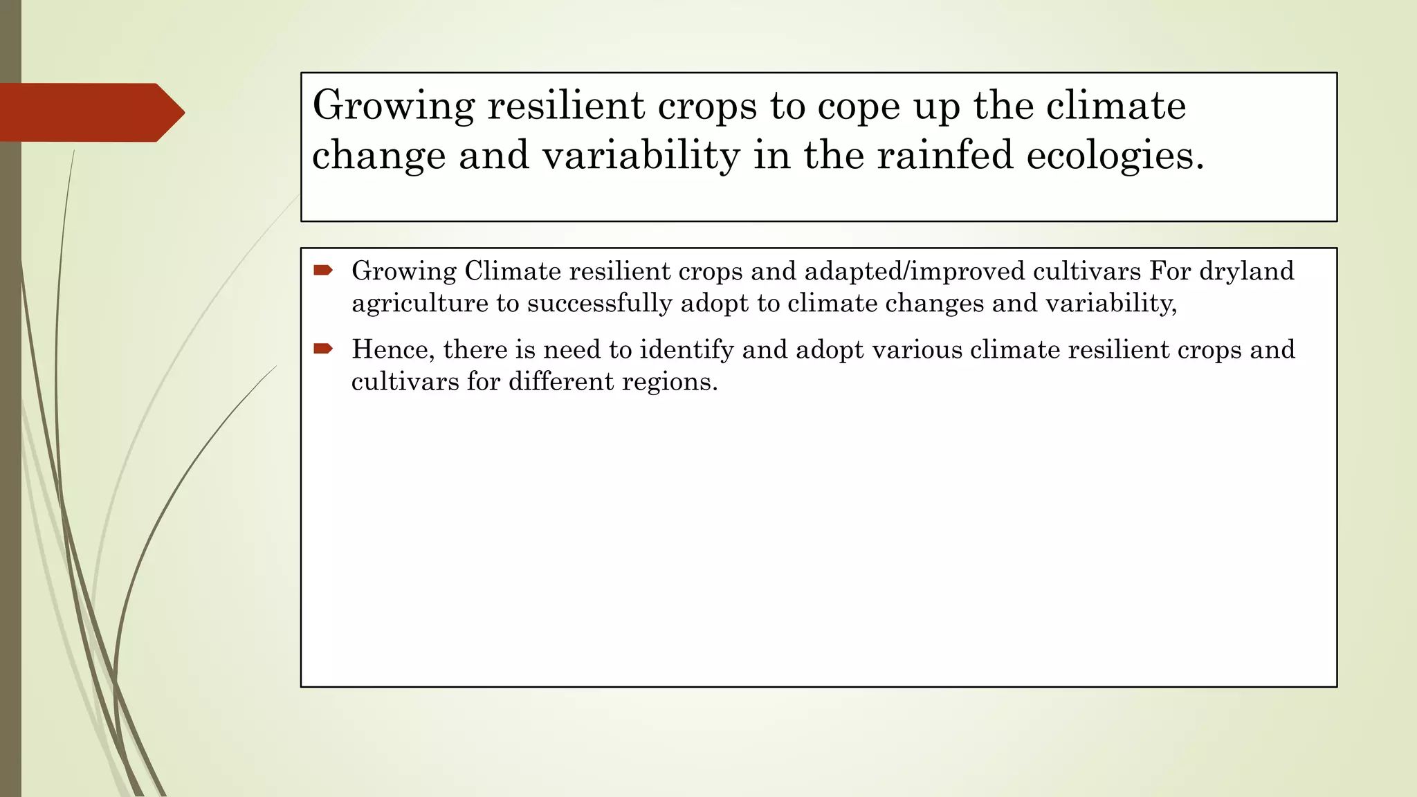 Growing resilient crops to cope up the climate
change and variability in the rainfed ecologies.
 Growing Climate resilient crops and adapted/improved cultivars For dryland
agriculture to successfully adopt to climate changes and variability,
 Hence, there is need to identify and adopt various climate resilient crops and
cultivars for different regions.
 
