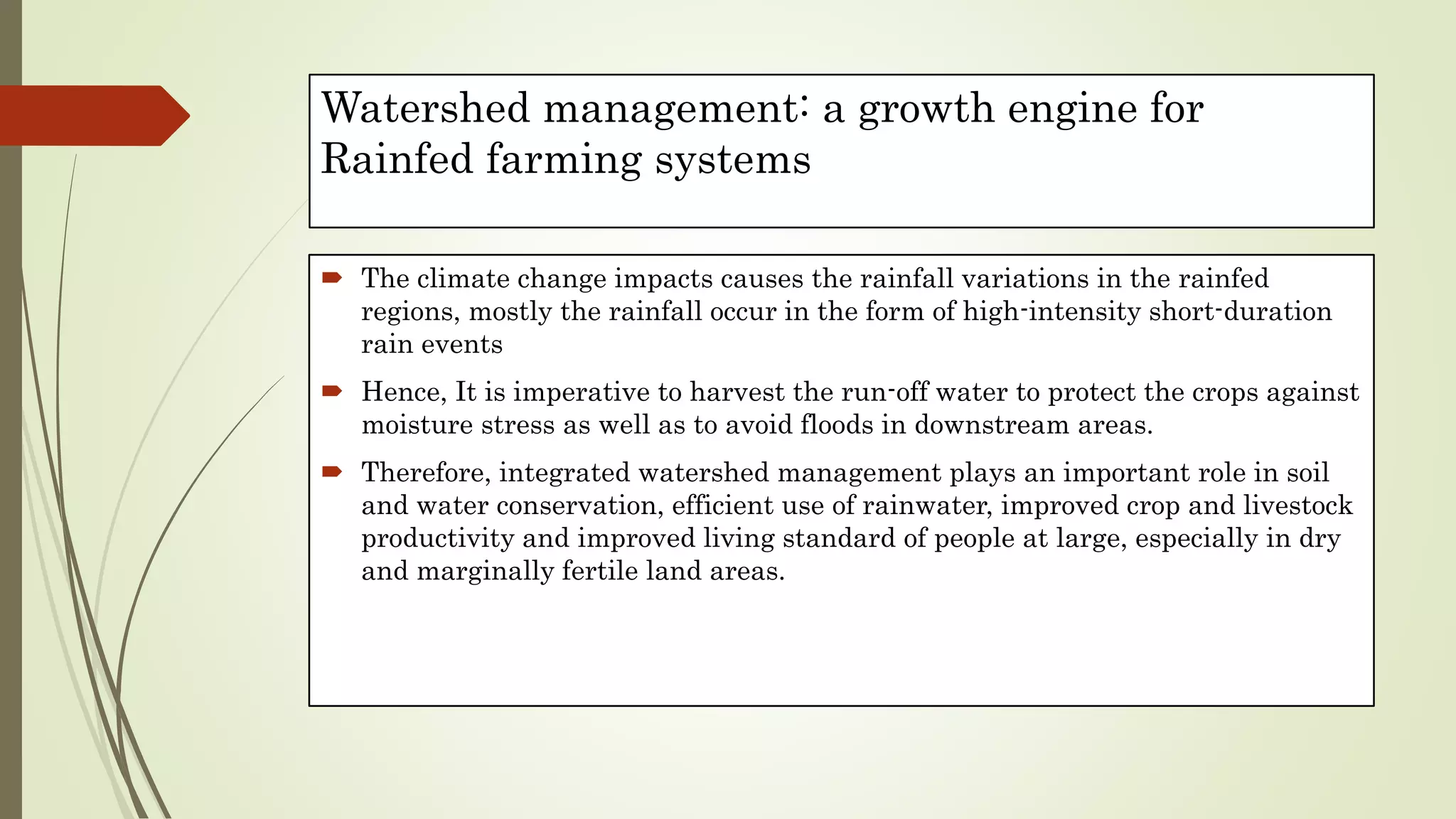 Watershed management: a growth engine for
Rainfed farming systems
 The climate change impacts causes the rainfall variations in the rainfed
regions, mostly the rainfall occur in the form of high-intensity short-duration
rain events
 Hence, It is imperative to harvest the run-off water to protect the crops against
moisture stress as well as to avoid floods in downstream areas.
 Therefore, integrated watershed management plays an important role in soil
and water conservation, efficient use of rainwater, improved crop and livestock
productivity and improved living standard of people at large, especially in dry
and marginally fertile land areas.
 