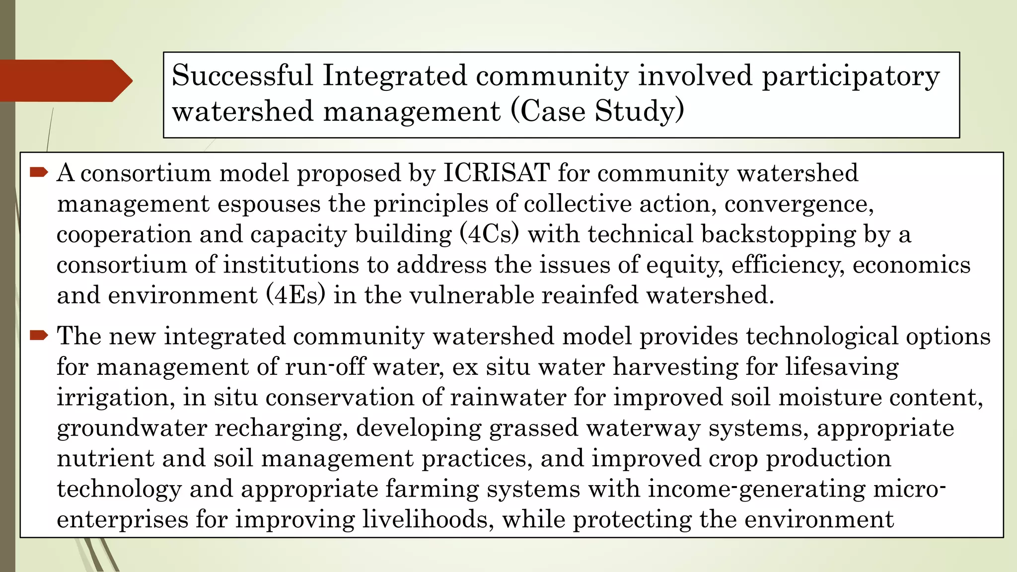 Successful Integrated community involved participatory
watershed management (Case Study)
 A consortium model proposed by ICRISAT for community watershed
management espouses the principles of collective action, convergence,
cooperation and capacity building (4Cs) with technical backstopping by a
consortium of institutions to address the issues of equity, efficiency, economics
and environment (4Es) in the vulnerable reainfed watershed.
 The new integrated community watershed model provides technological options
for management of run-off water, ex situ water harvesting for lifesaving
irrigation, in situ conservation of rainwater for improved soil moisture content,
groundwater recharging, developing grassed waterway systems, appropriate
nutrient and soil management practices, and improved crop production
technology and appropriate farming systems with income-generating micro-
enterprises for improving livelihoods, while protecting the environment
 