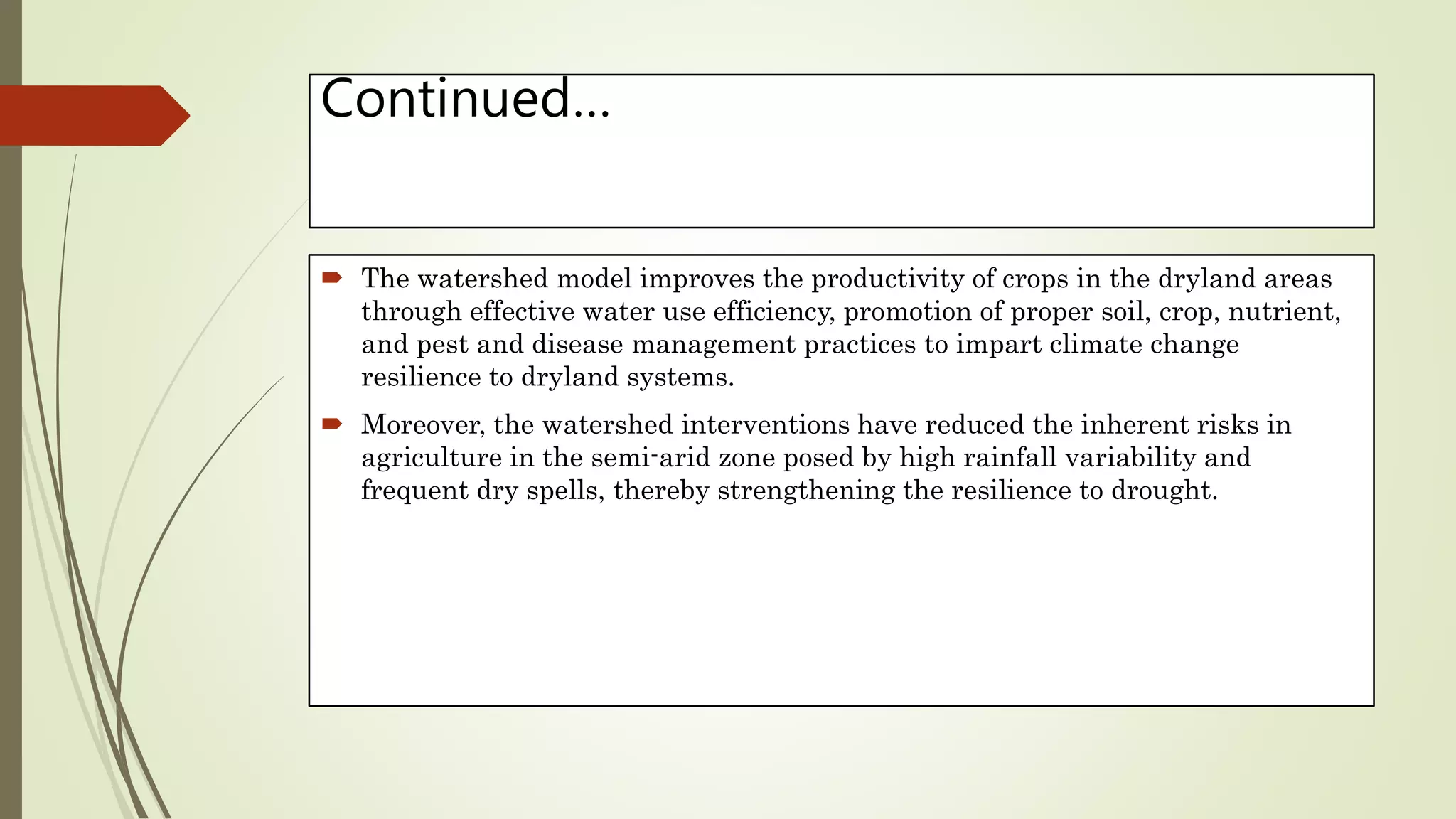 Continued…
 The watershed model improves the productivity of crops in the dryland areas
through effective water use efficiency, promotion of proper soil, crop, nutrient,
and pest and disease management practices to impart climate change
resilience to dryland systems.
 Moreover, the watershed interventions have reduced the inherent risks in
agriculture in the semi-arid zone posed by high rainfall variability and
frequent dry spells, thereby strengthening the resilience to drought.
 
