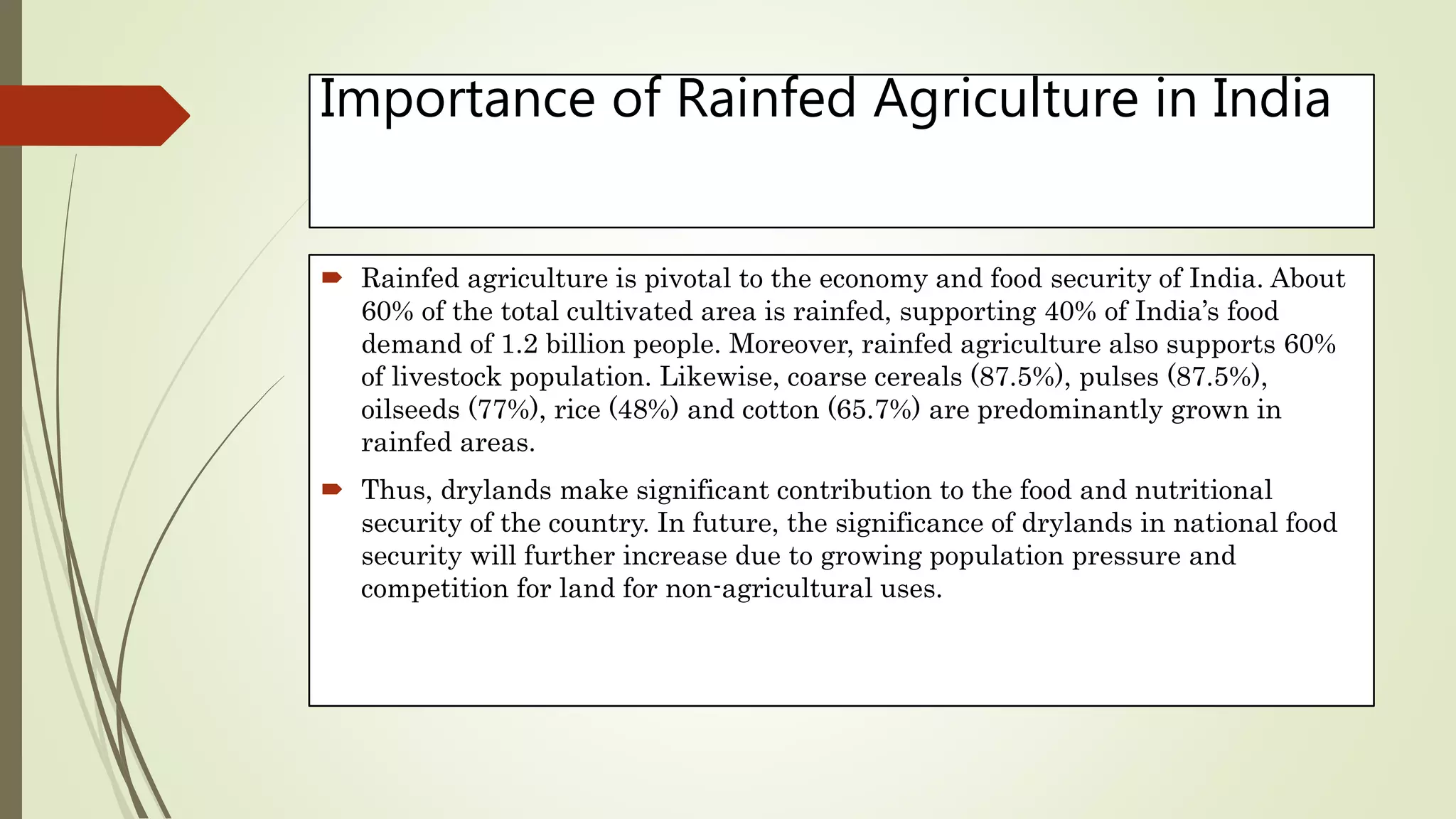 Importance of Rainfed Agriculture in India
 Rainfed agriculture is pivotal to the economy and food security of India. About
60% of the total cultivated area is rainfed, supporting 40% of India’s food
demand of 1.2 billion people. Moreover, rainfed agriculture also supports 60%
of livestock population. Likewise, coarse cereals (87.5%), pulses (87.5%),
oilseeds (77%), rice (48%) and cotton (65.7%) are predominantly grown in
rainfed areas.
 Thus, drylands make significant contribution to the food and nutritional
security of the country. In future, the significance of drylands in national food
security will further increase due to growing population pressure and
competition for land for non-agricultural uses.
 