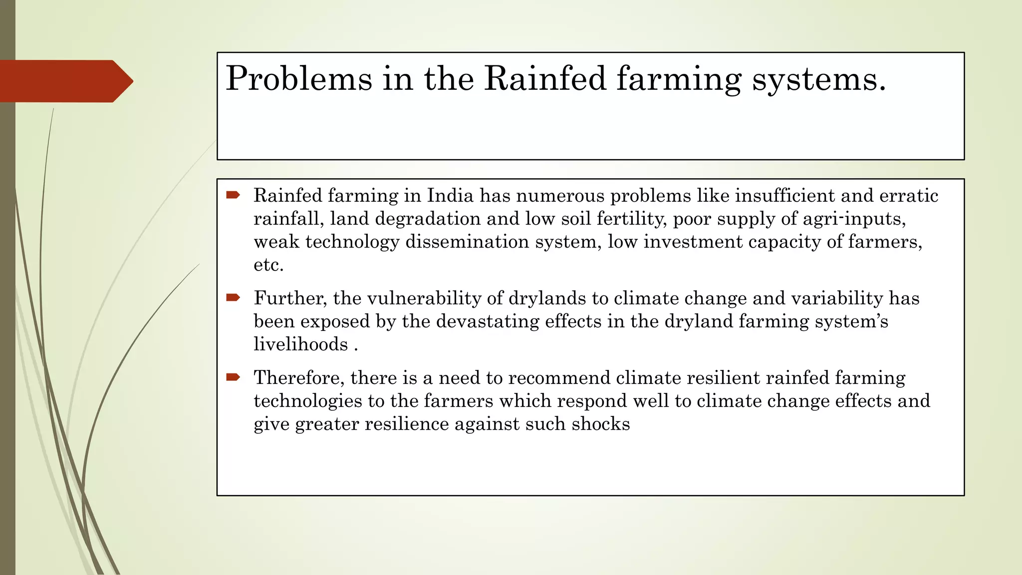 Problems in the Rainfed farming systems.
 Rainfed farming in India has numerous problems like insufficient and erratic
rainfall, land degradation and low soil fertility, poor supply of agri-inputs,
weak technology dissemination system, low investment capacity of farmers,
etc.
 Further, the vulnerability of drylands to climate change and variability has
been exposed by the devastating effects in the dryland farming system’s
livelihoods .
 Therefore, there is a need to recommend climate resilient rainfed farming
technologies to the farmers which respond well to climate change effects and
give greater resilience against such shocks
 