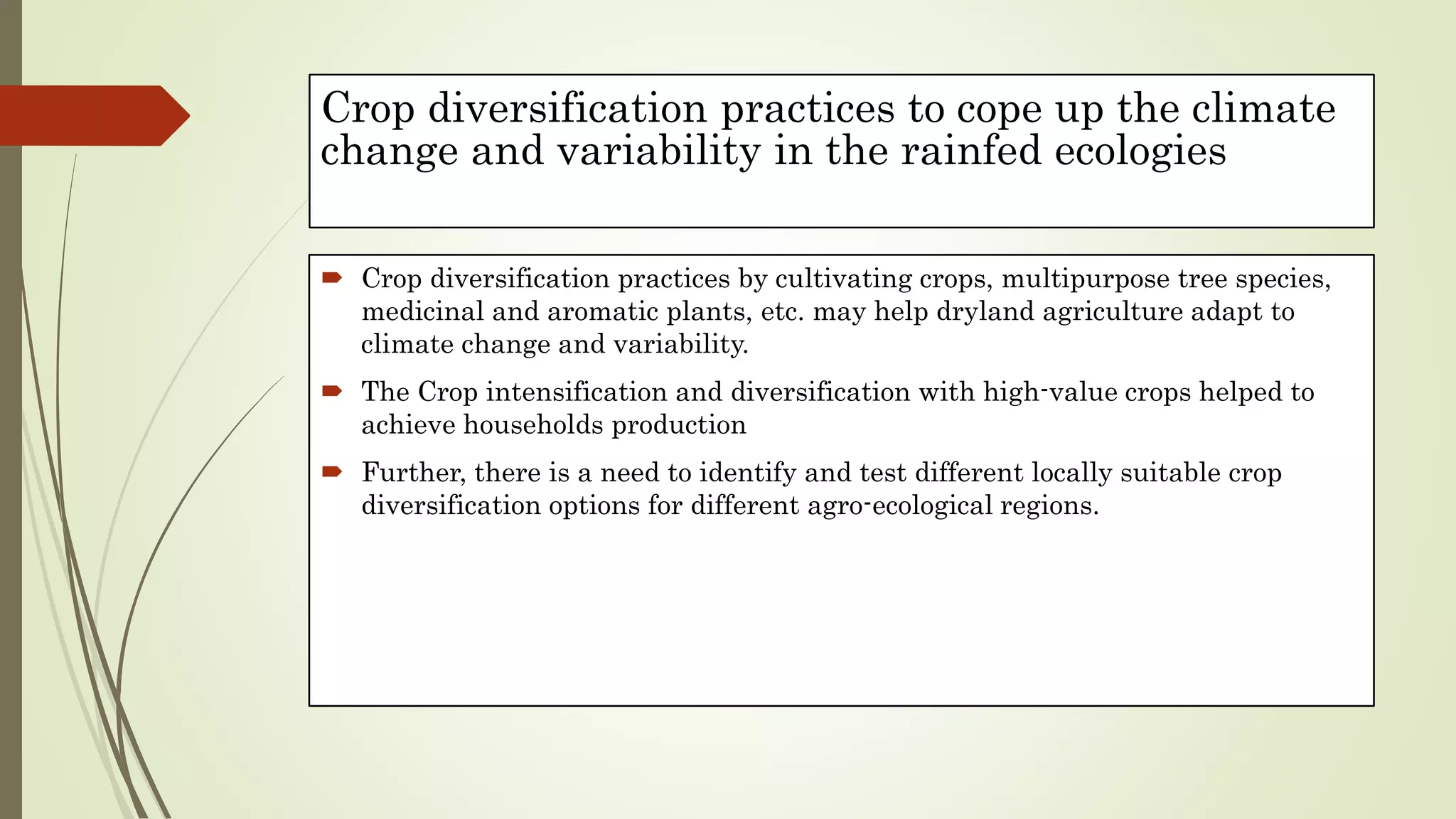 Crop diversification practices to cope up the climate
change and variability in the rainfed ecologies
 Crop diversification practices by cultivating crops, multipurpose tree species,
medicinal and aromatic plants, etc. may help dryland agriculture adapt to
climate change and variability.
 The Crop intensification and diversification with high-value crops helped to
achieve households production
 Further, there is a need to identify and test different locally suitable crop
diversification options for different agro-ecological regions.
 
