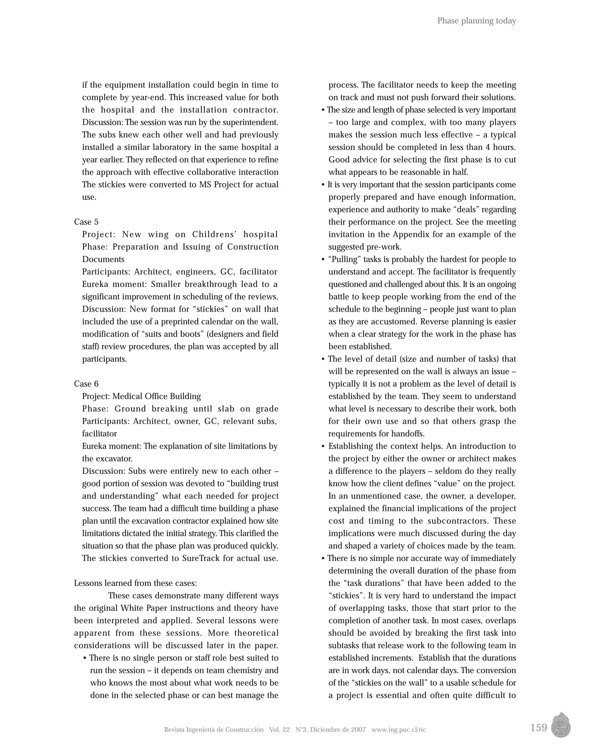 159
process. The facilitator needs to keep the meeting
on track and must not push forward their solutions.
•The size and length of phase selected is very important
– too large and complex, with too many players
makes the session much less effective – a typical
session should be completed in less than 4 hours.
Good advice for selecting the first phase is to cut
what appears to be reasonable in half.
• It is very important that the session participants come
properly prepared and have enough information,
experience and authority to make “deals” regarding
their performance on the project. See the meeting
invitation in the Appendix for an example of the
suggested pre-work.
• “Pulling” tasks is probably the hardest for people to
understand and accept. The facilitator is frequently
questioned and challenged about this. It is an ongoing
battle to keep people working from the end of the
schedule to the beginning – people just want to plan
as they are accustomed. Reverse planning is easier
when a clear strategy for the work in the phase has
been established.
• The level of detail (size and number of tasks) that
will be represented on the wall is always an issue –
typically it is not a problem as the level of detail is
established by the team. They seem to understand
what level is necessary to describe their work, both
for their own use and so that others grasp the
requirements for handoffs.
• Establishing the context helps. An introduction to
the project by either the owner or architect makes
a difference to the players – seldom do they really
know how the client defines “value” on the project.
In an unmentioned case, the owner, a developer,
explained the financial implications of the project
cost and timing to the subcontractors. These
implications were much discussed during the day
and shaped a variety of choices made by the team.
• There is no simple nor accurate way of immediately
determining the overall duration of the phase from
the “task durations” that have been added to the
“stickies”. It is very hard to understand the impact
of overlapping tasks, those that start prior to the
completion of another task. In most cases, overlaps
should be avoided by breaking the first task into
subtasks that release work to the following team in
established increments. Establish that the durations
are in work days, not calendar days. The conversion
of the “stickies on the wall” to a usable schedule for
a project is essential and often quite difficult to
Revista Ingeniería de Construcción Vol. 22 No
3, Diciembre de 2007 www.ing.puc.cl/ric
if the equipment installation could begin in time to
complete by year-end. This increased value for both
the hospital and the installation contractor.
Discussion: The session was run by the superintendent.
The subs knew each other well and had previously
installed a similar laboratory in the same hospital a
year earlier. They reflected on that experience to refine
the approach with effective collaborative interaction
The stickies were converted to MS Project for actual
use.
Case 5
Project: New wing on Childrens’ hospital
Phase: Preparation and Issuing of Construction
Documents
Participants: Architect, engineers, GC, facilitator
Eureka moment: Smaller breakthrough lead to a
significant improvement in scheduling of the reviews.
Discussion: New format for “stickies” on wall that
included the use of a preprinted calendar on the wall,
modification of “suits and boots” (designers and field
staff) review procedures, the plan was accepted by all
participants.
Case 6
Project: Medical Office Building
Phase: Ground breaking until slab on grade
Participants: Architect, owner, GC, relevant subs,
facilitator
Eureka moment: The explanation of site limitations by
the excavator.
Discussion: Subs were entirely new to each other –
good portion of session was devoted to “building trust
and understanding” what each needed for project
success. The team had a difficult time building a phase
plan until the excavation contractor explained how site
limitations dictated the initial strategy. This clarified the
situation so that the phase plan was produced quickly.
The stickies converted to SureTrack for actual use.
Lessons learned from these cases:
These cases demonstrate many different ways
the original White Paper instructions and theory have
been interpreted and applied. Several lessons were
apparent from these sessions. More theoretical
considerations will be discussed later in the paper.
• There is no single person or staff role best suited to
run the session – it depends on team chemistry and
who knows the most about what work needs to be
done in the selected phase or can best manage the
Phase planning today
 