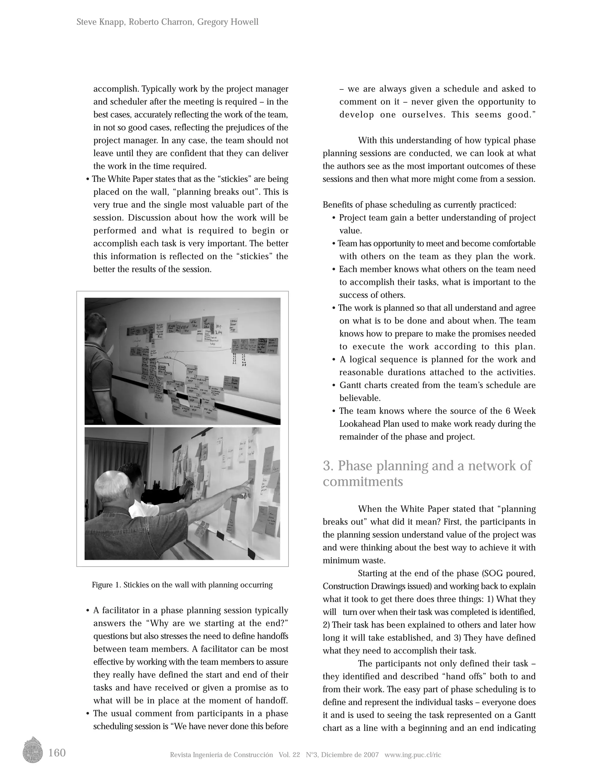 160
accomplish. Typically work by the project manager
and scheduler after the meeting is required – in the
best cases, accurately reflecting the work of the team,
in not so good cases, reflecting the prejudices of the
project manager. In any case, the team should not
leave until they are confident that they can deliver
the work in the time required.
• The White Paper states that as the “stickies” are being
placed on the wall, “planning breaks out”. This is
very true and the single most valuable part of the
session. Discussion about how the work will be
performed and what is required to begin or
accomplish each task is very important. The better
this information is reflected on the “stickies” the
better the results of the session.
Figure 1. Stickies on the wall with planning occurring
• A facilitator in a phase planning session typically
answers the “Why are we starting at the end?”
questions but also stresses the need to define handoffs
between team members. A facilitator can be most
effective by working with the team members to assure
they really have defined the start and end of their
tasks and have received or given a promise as to
what will be in place at the moment of handoff.
• The usual comment from participants in a phase
scheduling session is “We have never done this before
– we are always given a schedule and asked to
comment on it – never given the opportunity to
develop one ourselves. This seems good.”
With this understanding of how typical phase
planning sessions are conducted, we can look at what
the authors see as the most important outcomes of these
sessions and then what more might come from a session.
Benefits of phase scheduling as currently practiced:
• Project team gain a better understanding of project
value.
•Team has opportunity to meet and become comfortable
with others on the team as they plan the work.
• Each member knows what others on the team need
to accomplish their tasks, what is important to the
success of others.
• The work is planned so that all understand and agree
on what is to be done and about when. The team
knows how to prepare to make the promises needed
to execute the work according to this plan.
• A logical sequence is planned for the work and
reasonable durations attached to the activities.
• Gantt charts created from the team’s schedule are
believable.
• The team knows where the source of the 6 Week
Lookahead Plan used to make work ready during the
remainder of the phase and project.
3. Phase planning and a network of
commitments
When the White Paper stated that “planning
breaks out” what did it mean? First, the participants in
the planning session understand value of the project was
and were thinking about the best way to achieve it with
minimum waste.
Starting at the end of the phase (SOG poured,
Construction Drawings issued) and working back to explain
what it took to get there does three things: 1) What they
will turn over when their task was completed is identified,
2) Their task has been explained to others and later how
long it will take established, and 3) They have defined
what they need to accomplish their task.
The participants not only defined their task –
they identified and described “hand offs” both to and
from their work. The easy part of phase scheduling is to
define and represent the individual tasks – everyone does
it and is used to seeing the task represented on a Gantt
chart as a line with a beginning and an end indicating
Revista Ingeniería de Construcción Vol. 22 No
3, Diciembre de 2007 www.ing.puc.cl/ric
Steve Knapp, Roberto Charron, Gregory Howell
 