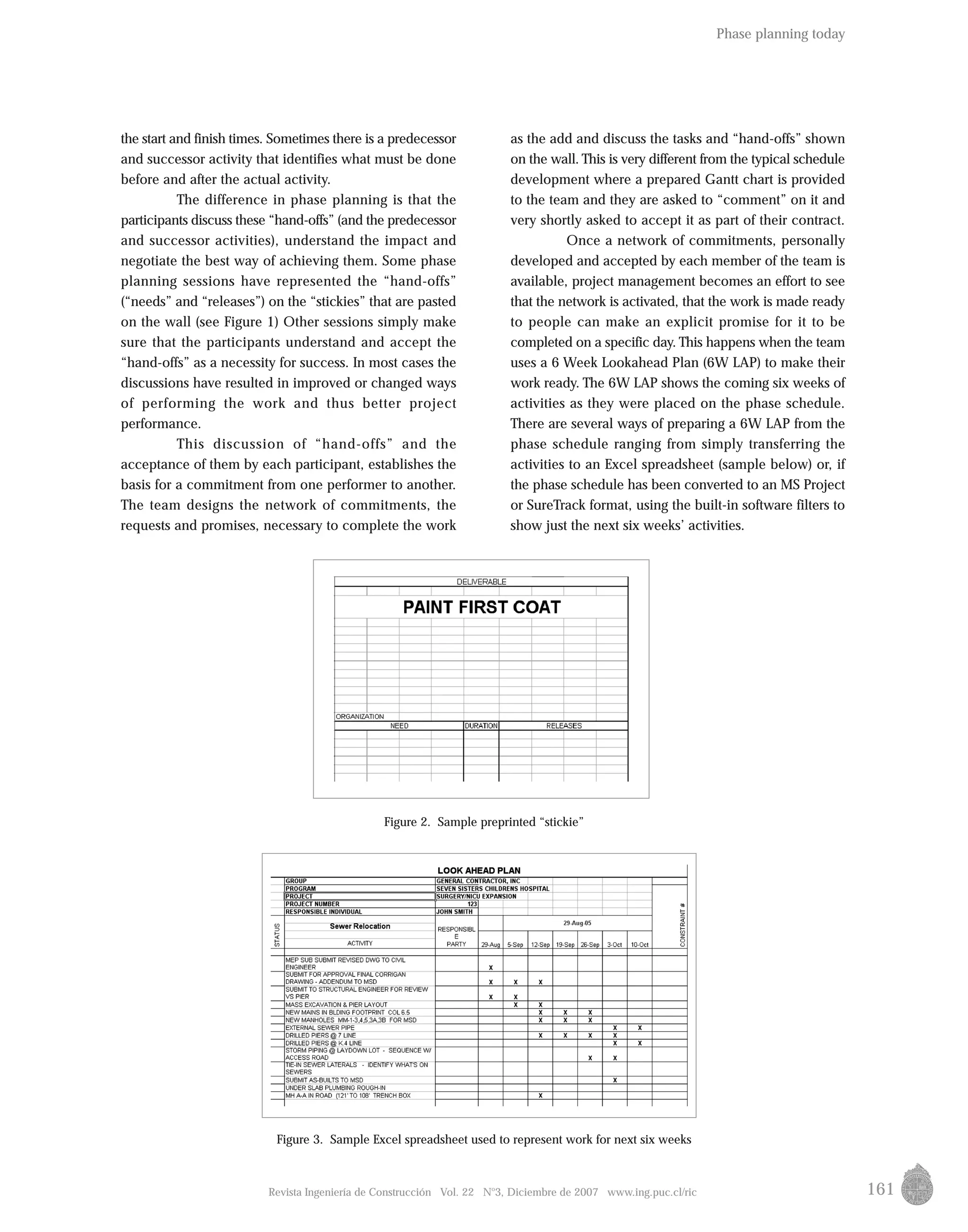 161
as the add and discuss the tasks and “hand-offs” shown
on the wall. This is very different from the typical schedule
development where a prepared Gantt chart is provided
to the team and they are asked to “comment” on it and
very shortly asked to accept it as part of their contract.
Once a network of commitments, personally
developed and accepted by each member of the team is
available, project management becomes an effort to see
that the network is activated, that the work is made ready
to people can make an explicit promise for it to be
completed on a specific day. This happens when the team
uses a 6 Week Lookahead Plan (6W LAP) to make their
work ready. The 6W LAP shows the coming six weeks of
activities as they were placed on the phase schedule.
There are several ways of preparing a 6W LAP from the
phase schedule ranging from simply transferring the
activities to an Excel spreadsheet (sample below) or, if
the phase schedule has been converted to an MS Project
or SureTrack format, using the built-in software filters to
show just the next six weeks’ activities.
Revista Ingeniería de Construcción Vol. 22 No
3, Diciembre de 2007 www.ing.puc.cl/ric
the start and finish times. Sometimes there is a predecessor
and successor activity that identifies what must be done
before and after the actual activity.
The difference in phase planning is that the
participants discuss these “hand-offs” (and the predecessor
and successor activities), understand the impact and
negotiate the best way of achieving them. Some phase
planning sessions have represented the “hand-offs”
(“needs” and “releases”) on the “stickies” that are pasted
on the wall (see Figure 1) Other sessions simply make
sure that the participants understand and accept the
“hand-offs” as a necessity for success. In most cases the
discussions have resulted in improved or changed ways
of performing the work and thus better project
performance.
This discussion of “hand-offs” and the
acceptance of them by each participant, establishes the
basis for a commitment from one performer to another.
The team designs the network of commitments, the
requests and promises, necessary to complete the work
Figure 2. Sample preprinted “stickie”
Figure 3. Sample Excel spreadsheet used to represent work for next six weeks
Phase planning today
 