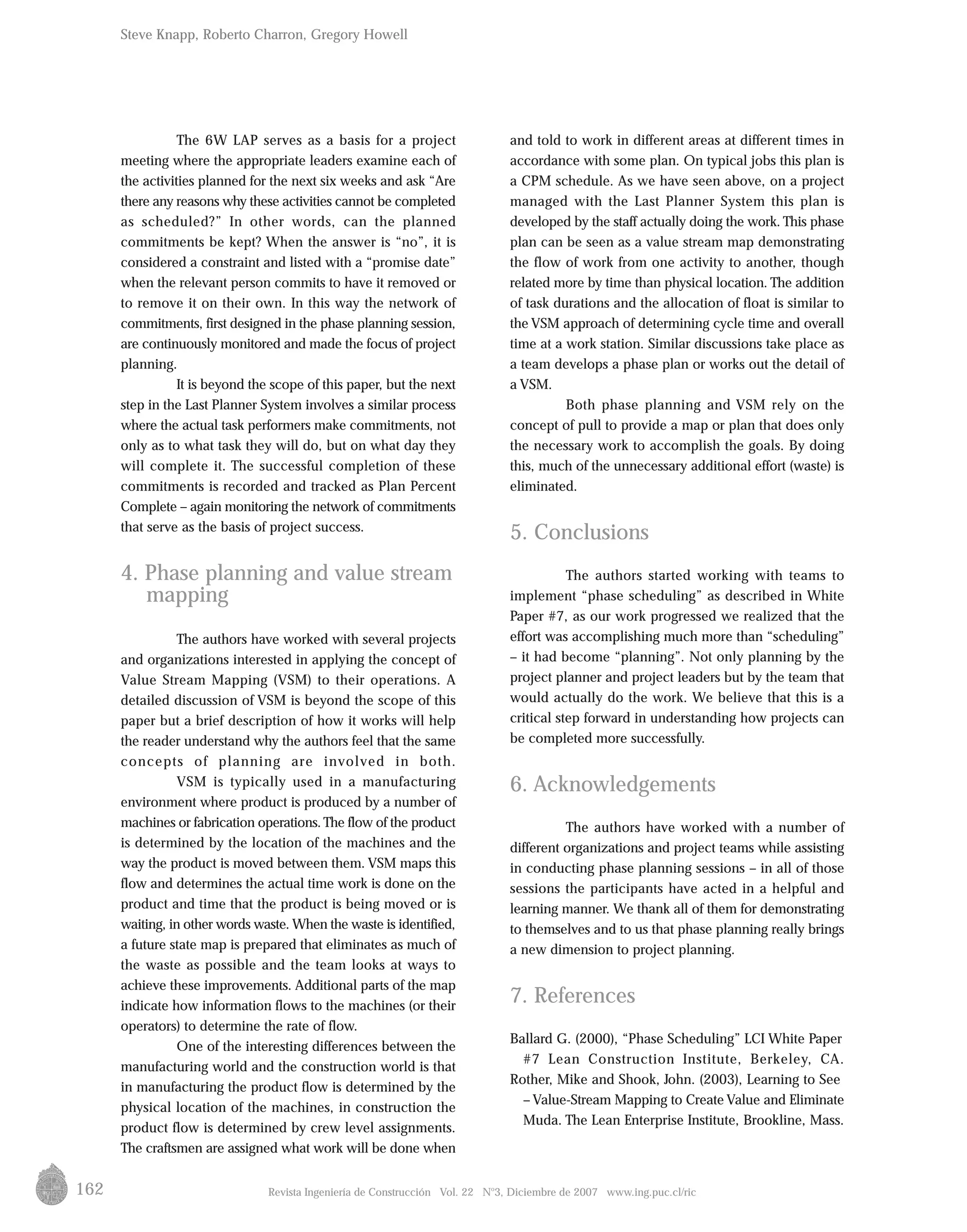 162
The 6W LAP serves as a basis for a project
meeting where the appropriate leaders examine each of
the activities planned for the next six weeks and ask “Are
there any reasons why these activities cannot be completed
as scheduled?” In other words, can the planned
commitments be kept? When the answer is “no”, it is
considered a constraint and listed with a “promise date”
when the relevant person commits to have it removed or
to remove it on their own. In this way the network of
commitments, first designed in the phase planning session,
are continuously monitored and made the focus of project
planning.
It is beyond the scope of this paper, but the next
step in the Last Planner System involves a similar process
where the actual task performers make commitments, not
only as to what task they will do, but on what day they
will complete it. The successful completion of these
commitments is recorded and tracked as Plan Percent
Complete – again monitoring the network of commitments
that serve as the basis of project success.
4. Phase planning and value stream
mapping
The authors have worked with several projects
and organizations interested in applying the concept of
Value Stream Mapping (VSM) to their operations. A
detailed discussion of VSM is beyond the scope of this
paper but a brief description of how it works will help
the reader understand why the authors feel that the same
concepts of planning are involved in both.
VSM is typically used in a manufacturing
environment where product is produced by a number of
machines or fabrication operations.The flow of the product
is determined by the location of the machines and the
way the product is moved between them. VSM maps this
flow and determines the actual time work is done on the
product and time that the product is being moved or is
waiting, in other words waste. When the waste is identified,
a future state map is prepared that eliminates as much of
the waste as possible and the team looks at ways to
achieve these improvements. Additional parts of the map
indicate how information flows to the machines (or their
operators) to determine the rate of flow.
One of the interesting differences between the
manufacturing world and the construction world is that
in manufacturing the product flow is determined by the
physical location of the machines, in construction the
product flow is determined by crew level assignments.
The craftsmen are assigned what work will be done when
Revista Ingeniería de Construcción Vol. 22 No
3, Diciembre de 2007 www.ing.puc.cl/ric
and told to work in different areas at different times in
accordance with some plan. On typical jobs this plan is
a CPM schedule. As we have seen above, on a project
managed with the Last Planner System this plan is
developed by the staff actually doing the work. This phase
plan can be seen as a value stream map demonstrating
the flow of work from one activity to another, though
related more by time than physical location. The addition
of task durations and the allocation of float is similar to
the VSM approach of determining cycle time and overall
time at a work station. Similar discussions take place as
a team develops a phase plan or works out the detail of
a VSM.
Both phase planning and VSM rely on the
concept of pull to provide a map or plan that does only
the necessary work to accomplish the goals. By doing
this, much of the unnecessary additional effort (waste) is
eliminated.
5. Conclusions
The authors started working with teams to
implement “phase scheduling” as described in White
Paper #7, as our work progressed we realized that the
effort was accomplishing much more than “scheduling”
– it had become “planning”. Not only planning by the
project planner and project leaders but by the team that
would actually do the work. We believe that this is a
critical step forward in understanding how projects can
be completed more successfully.
6. Acknowledgements
The authors have worked with a number of
different organizations and project teams while assisting
in conducting phase planning sessions – in all of those
sessions the participants have acted in a helpful and
learning manner. We thank all of them for demonstrating
to themselves and to us that phase planning really brings
a new dimension to project planning.
7. References
Ballard G. (2000), “Phase Scheduling” LCI White Paper
#7 Lean Construction Institute, Berkeley, CA.
Rother, Mike and Shook, John. (2003), Learning to See
– Value-Stream Mapping to Create Value and Eliminate
Muda. The Lean Enterprise Institute, Brookline, Mass.
Steve Knapp, Roberto Charron, Gregory Howell
 