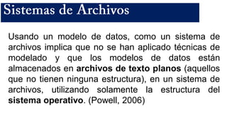 Usando un modelo de datos, como un sistema de
archivos implica que no se han aplicado técnicas de
modelado y que los modelos de datos están
almacenados en archivos de texto planos (aquellos
que no tienen ninguna estructura), en un sistema de
archivos, utilizando solamente la estructura del
sistema operativo. (Powell, 2006)
 