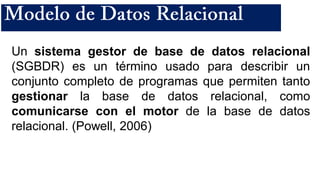 Un sistema gestor de base de datos relacional
(SGBDR) es un término usado para describir un
conjunto completo de programas que permiten tanto
gestionar la base de datos relacional, como
comunicarse con el motor de la base de datos
relacional. (Powell, 2006)
 