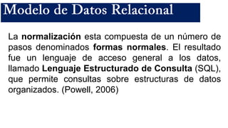 La normalización esta compuesta de un número de
pasos denominados formas normales. El resultado
fue un lenguaje de acceso general a los datos,
llamado Lenguaje Estructurado de Consulta (SQL),
que permite consultas sobre estructuras de datos
organizados. (Powell, 2006)
 