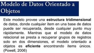 Este modelo provee una estructura tridimensional
de datos, donde cualquier ítem en una base de datos
puede ser recuperada, desde cualquier punto muy
rápidamente. Mientras que el modelo de datos
relacional se presta a recuperar grupos de registros
solo en dos dimensiones, el modelo orientado a
objetos es eficiente encontrando ítems únicos.
(Powell, 2006)
 
