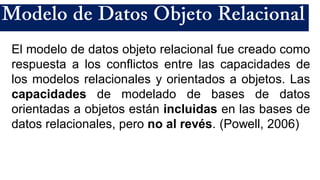 El modelo de datos objeto relacional fue creado como
respuesta a los conflictos entre las capacidades de
los modelos relacionales y orientados a objetos. Las
capacidades de modelado de bases de datos
orientadas a objetos están incluidas en las bases de
datos relacionales, pero no al revés. (Powell, 2006)
 