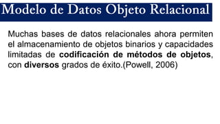 Muchas bases de datos relacionales ahora permiten
el almacenamiento de objetos binarios y capacidades
limitadas de codificación de métodos de objetos,
con diversos grados de éxito.(Powell, 2006)
 