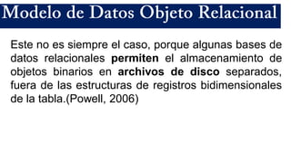 Este no es siempre el caso, porque algunas bases de
datos relacionales permiten el almacenamiento de
objetos binarios en archivos de disco separados,
fuera de las estructuras de registros bidimensionales
de la tabla.(Powell, 2006)
 