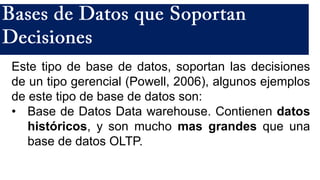 Este tipo de base de datos, soportan las decisiones
de un tipo gerencial (Powell, 2006), algunos ejemplos
de este tipo de base de datos son:
• Base de Datos Data warehouse. Contienen datos
históricos, y son mucho mas grandes que una
base de datos OLTP.
 