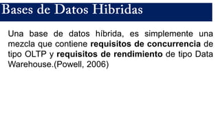 Una base de datos híbrida, es simplemente una
mezcla que contiene requisitos de concurrencia de
tipo OLTP y requisitos de rendimiento de tipo Data
Warehouse.(Powell, 2006)
 