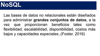NoSQL
Las bases de datos no relacionales están diseñados
para administrar grandes conjuntos de datos, a la
vez que proporcionan beneficios tales como
flexibilidad, escalabilidad, disponibilidad, costos más
bajos y capacidades especiales..(Foster, 2016)
 