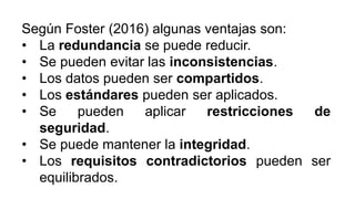 Según Foster (2016) algunas ventajas son:
• La redundancia se puede reducir.
• Se pueden evitar las inconsistencias.
• Los datos pueden ser compartidos.
• Los estándares pueden ser aplicados.
• Se pueden aplicar restricciones de
seguridad.
• Se puede mantener la integridad.
• Los requisitos contradictorios pueden ser
equilibrados.
 