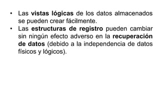 • Las vistas lógicas de los datos almacenados
se pueden crear fácilmente.
• Las estructuras de registro pueden cambiar
sin ningún efecto adverso en la recuperación
de datos (debido a la independencia de datos
físicos y lógicos).
 