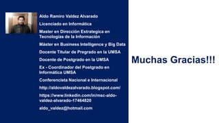 Aldo Ramiro Valdez Alvarado
Licenciado en Informática
Master en Dirección Estrategica en
Tecnologías de la Información
Máster en Business Intelligence y Big Data
Docente Titular de Pregrado en la UMSA
Docente de Postgrado en la UMSA
Ex - Coordinador del Postgrado en
Informática UMSA
Conferencista Nacional e Internacional
http://aldovaldezalvarado.blogspot.com/
https://www.linkedin.com/in/msc-aldo-
valdez-alvarado-17464820
aldo_valdez@hotmail.com
Muchas Gracias!!!
 