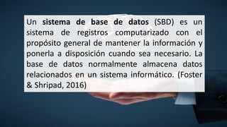 Un sistema de base de datos (SBD) es un
sistema de registros computarizado con el
propósito general de mantener la información y
ponerla a disposición cuando sea necesario. La
base de datos normalmente almacena datos
relacionados en un sistema informático. (Foster
& Shripad, 2016)
 