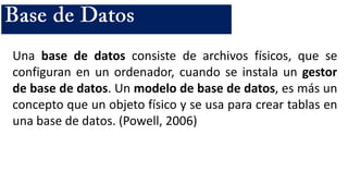 Una base de datos consiste de archivos físicos, que se
configuran en un ordenador, cuando se instala un gestor
de base de datos. Un modelo de base de datos, es más un
concepto que un objeto físico y se usa para crear tablas en
una base de datos. (Powell, 2006)
 
