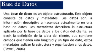 Una base de datos es un objeto estructurado. Este objeto
consiste de datos y metadatos. Los datos son la
información descriptiva almacenada actualmente en una
base de datos. Los metadatos describen la estructura
aplicada por la base de datos a los datos del cliente, es
decir, la definición de la tabla del cliente, que contiene
campos que tienen una longitud y un tipo de dato, estos
metadatos aplican la estructura y organización a los datos.
(Powell, 2006)
 