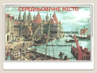 СЕРЕДНЬОВІЧНЕ МІСТО
Вчитель Надьожин В.В.
Урок - презентація
7 клас
 