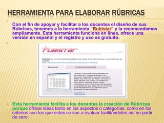 HERRAMIENTA PARA ELABORAR RÚBRICAS

Con el fin de apoyar y facilitar a los docentes el diseño de sus
Rúbricas, tenemos a la herramienta “Rubistar” y la recomendamos
ampliamente. Esta herramienta funciona en línea, ofrece una
versión en español y el registro y uso es gratuito.

 Esta herramienta facilita a los docentes la creación de Rúbricas
porque ofrece ideas tanto en los aspectos o categorías, como en los
criterios con los que estos se van a evaluar facilitándoles así no partir
de cero.
 