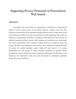 Supporting Privacy Protection in Personalized
Web Search
ABSTRACT
Personalized web search (PWS) has demonstrated its effectiveness in improving the
quality of various search services on the Internet. However, evidences show that users’
reluctance to disclose their private information during search has become a major barrier for the
wide proliferation of PWS. We study privacy protection in PWS applications that model user
preferences as hierarchical user profiles. We propose a PWS framework called UPS that can
adaptively generalize profiles by queries while respecting user specified privacy requirements.
Our runtime generalization aims at striking a balance between two predictive metrics that
evaluate the utility of personalization and the privacy risk of exposing the generalized profile.
We present two greedy algorithms, namely Greedy DP and Greedy IL, for runtime
generalization. We also provide an online prediction mechanism for deciding whether
personalizing a query is beneficial. Extensive experiments demonstrate the effectiveness of our
framework. The experimental results also reveal that Greedy IL significantly outperforms
Greedy DP in terms of efficiency.
 