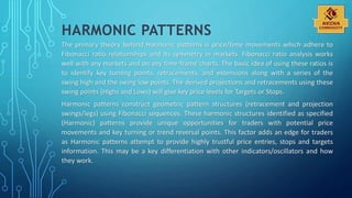 HARMONIC PATTERNS
The primary theory behind Harmonic patterns is price/time movements which adhere to
Fibonacci ratio relationships and its symmetry in markets. Fibonacci ratio analysis works
well with any markets and on any time-frame charts. The basic idea of using these ratios is
to identify key turning points, retracements, and extensions along with a series of the
swing high and the swing low points. The derived projections and retracements using these
swing points (Highs and Lows) will give key price levels for Targets or Stops.
Harmonic patterns construct geometric pattern structures (retracement and projection
swings/legs) using Fibonacci sequences. These harmonic structures identified as specified
(Harmonic) patterns provide unique opportunities for traders with potential price
movements and key turning or trend reversal points. This factor adds an edge for traders
as Harmonic patterns attempt to provide highly trustful price entries, stops and targets
information. This may be a key differentiation with other indicators/oscillators and how
they work.