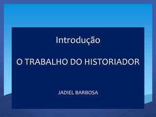 Introdução
O TRABALHO DO HISTORIADOR
JADIEL BARBOSA
 