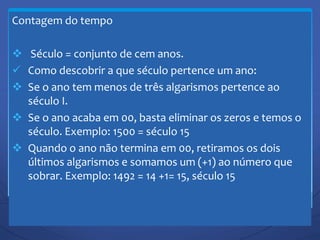 Contagem do tempo
 Século = conjunto de cem anos.
 Como descobrir a que século pertence um ano:
 Se o ano tem menos de três algarismos pertence ao
século I.
 Se o ano acaba em 00, basta eliminar os zeros e temos o
século. Exemplo: 1500 = século 15
 Quando o ano não termina em 00, retiramos os dois
últimos algarismos e somamos um (+1) ao número que
sobrar. Exemplo: 1492 = 14 +1= 15, século 15
 