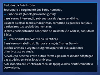 Períodos da Pré-História
Teoria para o surgimento dos Seres Humanos
 Criacionista (Mitológica ou Religiosa):
baseia-se na intervenção sobrenatural de algum ser divino.
Existem diversas teorias criacionistas, conforme os padrões culturais
particulares das sociedades humanas.
O mito criacionista mais conhecido no Ocidente é o Gênese, contido na
Bíblia.
 Evolucionista (Darwinista ou Científica):
Baseia-se no trabalho do Naturalista inglês Charles Darwin .
Espécie animais e vegetais surgiram a partir da evolução seres
primitivos até os atuais.
A evolução ocorreu, entre outras formas, pela necessidade adaptação
das espécies em relação ao ambiente.
A descoberta da Genética (década. de 1950) validou cientificamente o
Darwinismo.
 