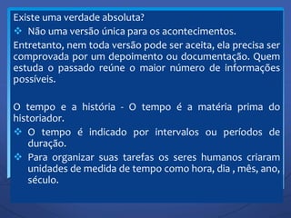 Existe uma verdade absoluta?
 Não uma versão única para os acontecimentos.
Entretanto, nem toda versão pode ser aceita, ela precisa ser
comprovada por um depoimento ou documentação. Quem
estuda o passado reúne o maior número de informações
possíveis.
O tempo e a história - O tempo é a matéria prima do
historiador.
 O tempo é indicado por intervalos ou períodos de
duração.
 Para organizar suas tarefas os seres humanos criaram
unidades de medida de tempo como hora, dia , mês, ano,
século.
 
