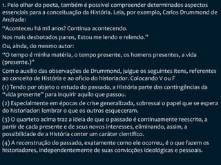 1. Pelo olhar do poeta, também é possível compreender determinados aspectos
essenciais para a conceituação da História. Leia, por exemplo, Carlos Drummond de
Andrade:
“Aconteceu há mil anos? Continua acontecendo.
Nos mais desbotados panos, Estou me lendo e relendo.”
Ou, ainda, do mesmo autor:
“O tempo é minha matéria, o tempo presente, os homens presentes, a vida
(presente.)”
Com o auxílio das observações de Drummond, julgue os seguintes itens, referentes
ao conceito de História e ao ofício do historiador. Colocando V ou F
(1) Tendo por objeto o estudo do passado, a História parte das contingências da
“vida presente” para inquirir aquilo que passou.
(2) Especialmente em épocas de crise generalizada, sobressai o papel que se espera
do historiador: lembrar o que os outros esqueceram.
(3) O quarteto acima traz a ideia de que o passado é continuamente reescrito, a
partir de cada presente e de seus novos interesses, eliminando, assim, a
possibilidade de a História conter um caráter científico.
(4) A reconstrução do passado, exatamente como ele ocorreu, é o que fazem os
historiadores, independentemente de suas convicções ideológicas e pessoais.
 