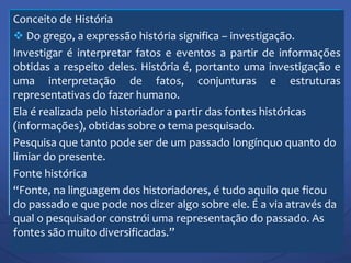 Conceito de História
 Do grego, a expressão história significa – investigação.
Investigar é interpretar fatos e eventos a partir de informações
obtidas a respeito deles. História é, portanto uma investigação e
uma interpretação de fatos, conjunturas e estruturas
representativas do fazer humano.
Ela é realizada pelo historiador a partir das fontes históricas
(informações), obtidas sobre o tema pesquisado.
Pesquisa que tanto pode ser de um passado longínquo quanto do
limiar do presente.
Fonte histórica
“Fonte, na linguagem dos historiadores, é tudo aquilo que ficou
do passado e que pode nos dizer algo sobre ele. É a via através da
qual o pesquisador constrói uma representação do passado. As
fontes são muito diversificadas.”
 