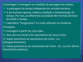 Cronologia: é contagem ou medição da passagem do tempo.
 A passagem do tempo independe da vontade humana.
 O ser humano apenas realiza a medição e interpretação do
tempo. Por isso, as diferentes sociedade têm formas diversas
de medir o tempo.
 Calendário “Gregoriano” é o mais utilizado no Ocidente.
Princípios:
1º. Contagem a partir do ciclo solar.
2º. Ano zero ou inicial o do nascimento de Jesus Cristo.
3º. Datas anteriores ao nascimento de Cristo - a.C.
(obrigatoriamente)
4º. Datas posteriores ao nascimento de Cristo - d.C. ou A.D. {Anno
Domini} (facultativo).
 