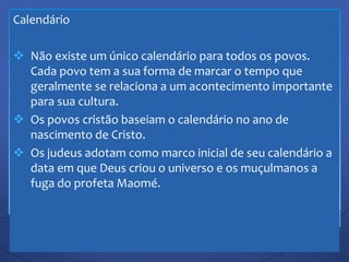 Calendário
 Não existe um único calendário para todos os povos.
Cada povo tem a sua forma de marcar o tempo que
geralmente se relaciona a um acontecimento importante
para sua cultura.
 Os povos cristão baseiam o calendário no ano de
nascimento de Cristo.
 Os judeus adotam como marco inicial de seu calendário a
data em que Deus criou o universo e os muçulmanos a
fuga do profeta Maomé.
 