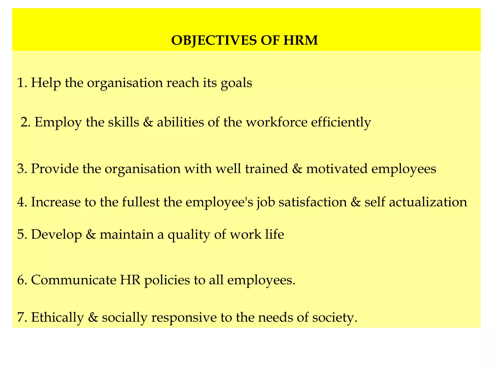 OBJECTIVES OF HRM
1. Help the organisation reach its goals
2. Employ the skills & abilities of the workforce efficiently
3. Provide the organisation with well trained & motivated employees
4. Increase to the fullest the employee's job satisfaction & self actualization
5. Develop & maintain a quality of work life
6. Communicate HR policies to all employees.
7. Ethically & socially responsive to the needs of society.
 