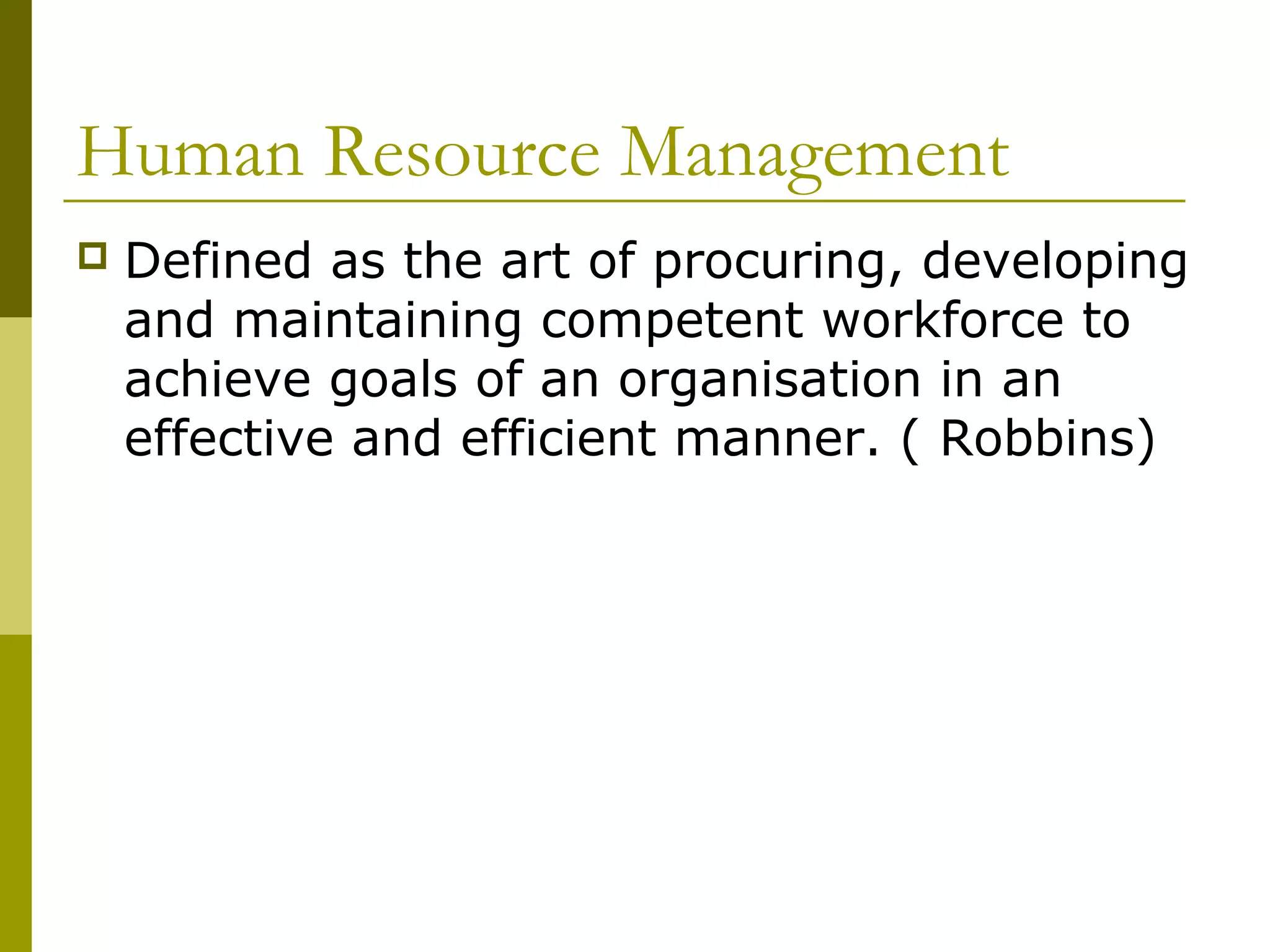 Human Resource Management
 Defined as the art of procuring, developing
and maintaining competent workforce to
achieve goals of an organisation in an
effective and efficient manner. ( Robbins)
 