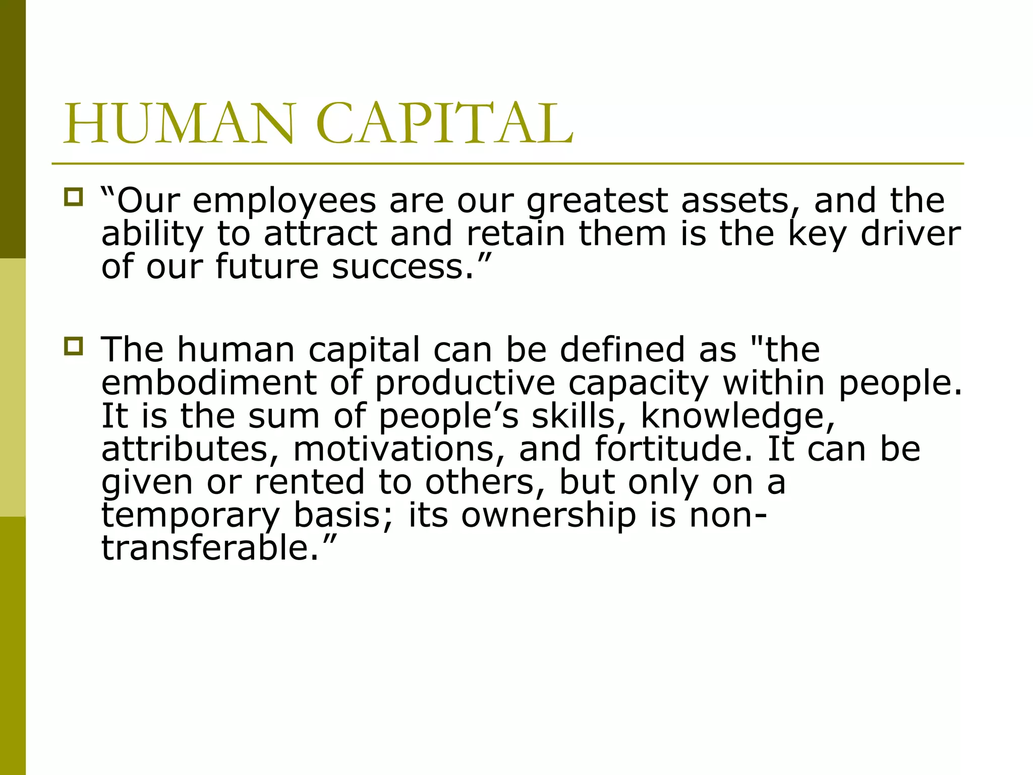 HUMAN CAPITAL
 “Our employees are our greatest assets, and the
ability to attract and retain them is the key driver
of our future success.”
 The human capital can be defined as "the
embodiment of productive capacity within people.
It is the sum of people’s skills, knowledge,
attributes, motivations, and fortitude. It can be
given or rented to others, but only on a
temporary basis; its ownership is non-
transferable.”
 