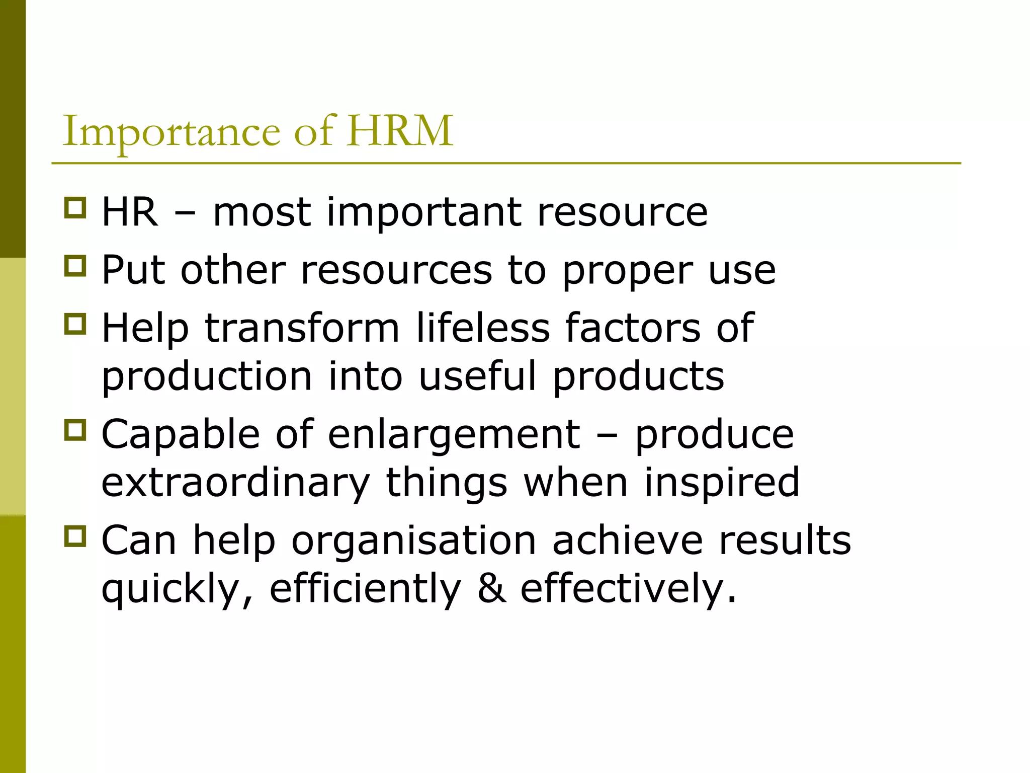 Importance of HRM
 HR – most important resource
 Put other resources to proper use
 Help transform lifeless factors of
production into useful products
 Capable of enlargement – produce
extraordinary things when inspired
 Can help organisation achieve results
quickly, efficiently & effectively.
 