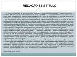 A formação educacional de surdos representa um desafio para uma sociedade alienada e segregacionista como a
brasileira. O desconhecimento da língua brasileira de sinais — LIBRAS — e a visão inferiorizante que se tem dos surdos
podem acabar por excluí-los de processos educacionais e culturais e mantê-los marginalizados em relação ao mundo atual.
Portanto, esses desafios devem ser superados de imediato para que uma sociedade integrada seja alcançada.
Em primeiro lugar, a pouca abrangência da língua de sinais entre os mais diversos setores da sociedade faz dela um
ambiente inóspito para os deficientes auditivos. Pesquisas corroboradas por universidades brasileiras e estrangeiras, como a
Unicamp e a Universidade de Harvard, atentam para a importância da linguagem como principal porta para a convivência
social, permitindo uma multiplicidade de interações interpessoais, como as de educação, cultura, trabalho e lazer. Assim,
quando a sociedade se fecha à comunicação por sinais, justificada pela ignorância, aqueles que dependem dessa linguagem
têm dificuldades de obter educação de qualidade e ficam, muitas vezes, à margem das demais interações sociais.
Além disso, a maioria das escolas brasileiras não incluem os surdos, assim como os demais portadores de necessidades
especiais, em seus programas, estimulando a diferença e o preconceito. Por mais que a legislação brasileira garanta o ensino
inclusivo, a maioria das escolas brasileiras não possuem estrutura para atender aos deficientes auditivos, principalmente
por conta da falta de profissionais qualificados. A pouca inclusão dos jovens deficientes e não-deficientes valoriza a
diferença entre eles, gerando discriminação e uma sociedade dividida. O renomado geógrafo Milton Santos dizia que uma
sociedade alienada é aquela que enxerga o que separa, mas não o que une seus membros, algo que se evidencia na exclusão
de surdos em todos os níveis de ensino.
Dessarte, visando a uma sociedade mais justa, é mister superar os desafios da educação de deficientes auditivos. Para que
o surdo se integre aos diversos meios sociais, como o educacional, o MEC deve fazer uma reforma curricular, que contemple
o ensino de LIBRAS como obrigatório em todas as escolas, através de consultas populares na internet para determinação da
carga horária. Ademais, com o intuito de tornar as escolas inclusivas, o MEC e o Ministério do Trabalho devem prover as
escolas de profissionais capacitados, que possam lidar com alunos surdos através de programas de capacitação profissional
oferecidos pelo SESI e SENAC. Dessa forma, o ensino tornará a sociedade brasileira mais unida.
Maria Clara Delmas Campos
REDAÇÃO SEM TÍTULO
 