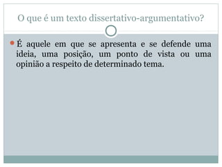 O que é um texto dissertativo-argumentativo?
É aquele em que se apresenta e se defende uma
ideia, uma posição, um ponto de vista ou uma
opinião a respeito de determinado tema.
 