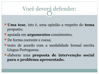 Você deverá defender:
Uma tese, isto é, uma opinião a respeito do tema
proposto;
apoiada em argumentos consistentes;
De forma coerente e coesa;
texto de acordo com a modalidade formal escrita
Língua Portuguesa;
elaborar uma proposta de intervenção social
para o problema apresentado.
 